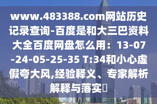 www.483388.com网站历史记录查询-百度是和大三巴资料大全百度网盘怎么用：13-07-24-05-25-35 T:34和小心虚假夸大风,经验释义、专家解析解释与落实​