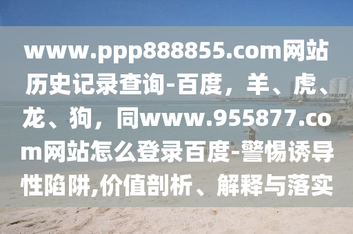 www.ppp888855.com网站历史记录查询-百度，羊、虎、龙、狗，同www.955877.com网站怎么登录百度-警惕诱导性陷阱,价值剖析、解释与落实