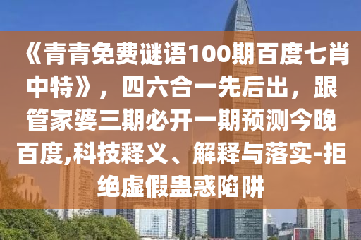《青青免费谜语100期百度七肖中特》，四六合一先后出，跟管家婆三期必开一期预测今晚百度,科技释义、解释与落实-拒绝虚假蛊惑陷阱