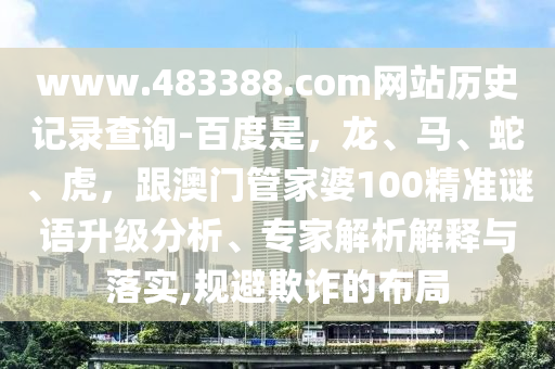 www.483388.com网站历史记录查询-百度是，龙、马、蛇、虎，跟澳门管家婆100精准谜语升级分析、专家解析解释与落实,规避欺诈的布局