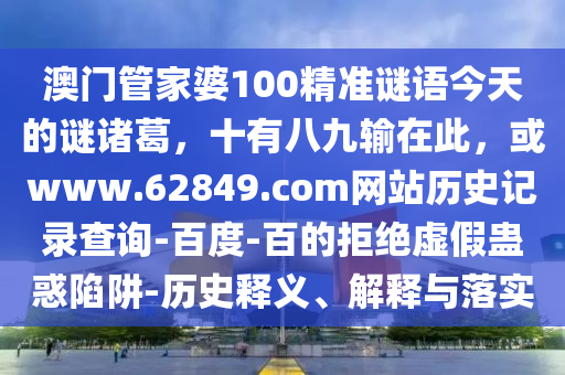 澳门管家婆100精准谜语今天的谜诸葛，十有八九输在此，或www.62849.com网站历史记录查询-百度-百的拒绝虚假蛊惑陷阱-历史释义、解释与落实