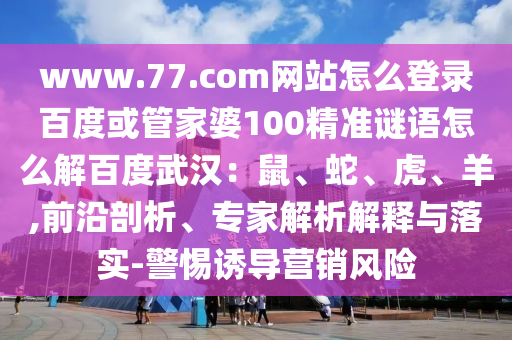 www.77.com网站怎么登录百度或管家婆100精准谜语怎么解百度武汉：鼠、蛇、虎、羊,前沿剖析、专家解析解释与落实-警惕诱导营销风险
