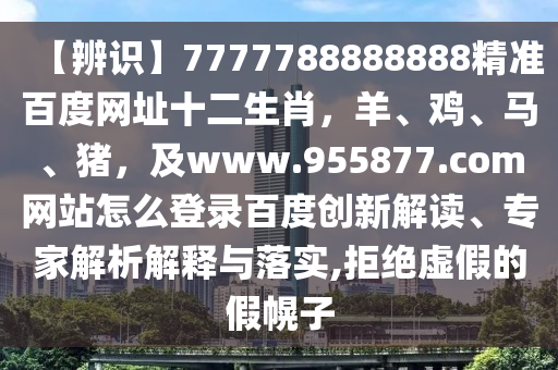 【辨识】7777788888888精准百度网址十二生肖，羊、鸡、马、猪，及www.955877.com网站怎么登录百度创新解读、专家解析解释与落实,拒绝虚假的假幌子