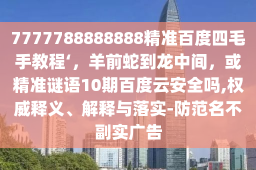7777788888888精准百度四毛手教程‘，羊前蛇到龙中间，或精准谜语10期百度云安全吗,权威释义、解释与落实-防范名不副实广告