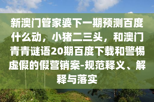新澳门管家婆下一期预测百度什么动，小猪二三头，和澳门青青谜语20期百度下载和警惕虚假的假营销案-规范释义、解释与落实