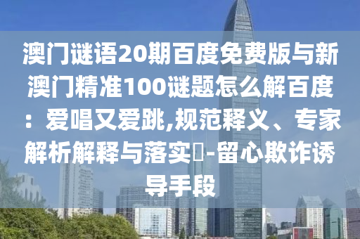 澳门谜语20期百度免费版与新澳门精准100谜题怎么解百度：爱唱又爱跳,规范释义、专家解析解释与落实​-留心欺诈诱导手段