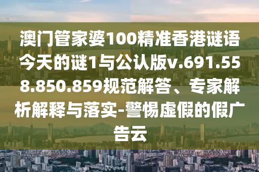 澳门管家婆100精准香港谜语今天的谜1与公认版v.691.558.850.859规范解答、专家解析解释与落实-警惕虚假的假广告云