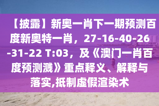 【披露】新奥一肖下一期预测百度新奥特一肖,27-16-40-26-31-22 T:03,及《澳门一肖百度预测溅》重点释义、解释与落实,抵制虚假渲染术