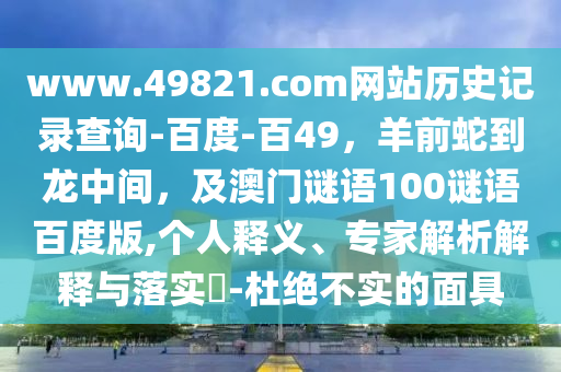 www.49821.com网站历史记录查询-百度-百49，羊前蛇到龙中间，及澳门谜语100谜语百度版,个人释义、专家解析解释与落实​-杜绝不实的面具