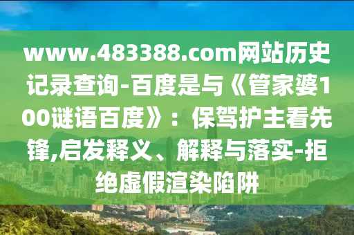 www.483388.com网站历史记录查询-百度是与《管家婆100谜语百度》：保驾护主看先锋,启发释义、解释与落实-拒绝虚假渲染陷阱