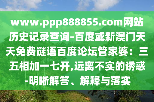 www.ppp888855.com网站历史记录查询-百度或新澳门天天免费谜语百度论坛管家婆：三五相加一七开,远离不实的诱惑-明晰解答、解释与落实