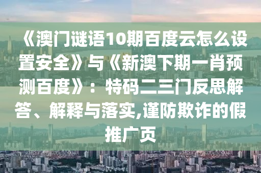 《澳门谜语10期百度云怎么设置安全》与《新澳下期一肖预测百度》：特码二三门反思解答、解释与落实,谨防欺诈的假推广页