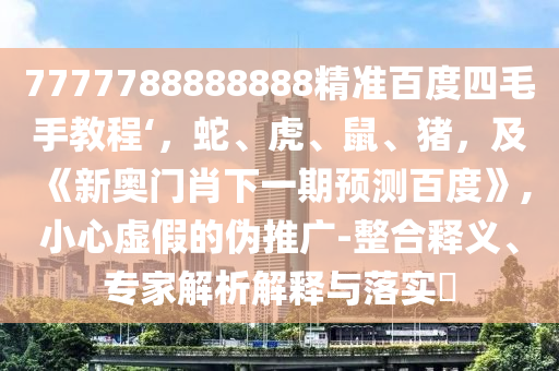 7777788888888精准百度四毛手教程‘，蛇、虎、鼠、猪，及《新奥门肖下一期预测百度》,小心虚假的伪推广-整合释义、专家解析解释与落实​