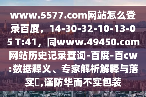 www.5577.com网站怎么登录百度，14-30-32-10-13-05 T:41，同www.49450.com网站历史记录查询-百度-百cw:数据释义、专家解析解释与落实​,谨防华而不实包装