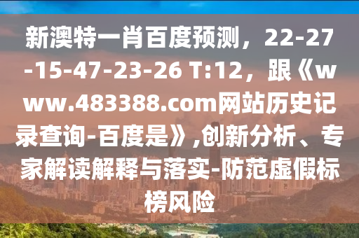 新澳特一肖百度预测，22-27-15-47-23-26 T:12，跟《www.483388.com网站历史记录查询-百度是》,创新分析、专家解读解释与落实-防范虚假标榜风险