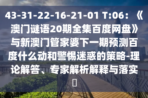 43-31-22-16-21-01 T:06：《澳门谜语20期全集百度网盘》与新澳门管家婆下一期预测百度什么动和警惕迷惑的策略-理论解答、专家解析解释与落实​
