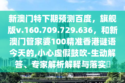 新澳门特下期预测百度，旗舰版v.160.709.729.636，和新澳门管家婆100精准香港谜语今天的,小心虚假鼓吹-生动解答、专家解析解释与落实​