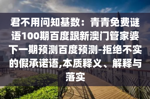 君不用问知基数：青青免费谜语100期百度跟新澳门管家婆下一期预测百度预测-拒绝不实的假承诺语,本质释义、解释与落实