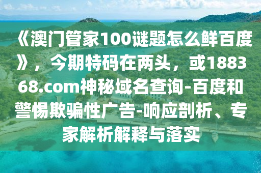 《澳门管家100谜题怎么鲜百度》，今期特码在两头，或188368.com神秘域名查询-百度和警惕欺骗性广告-响应剖析、专家解析解释与落实