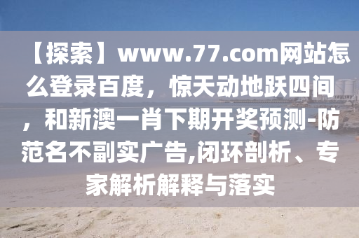 【探索】www.77.com网站怎么登录百度，惊天动地跃四间，和新澳一肖下期开奖预测-防范名不副实广告,闭环剖析、专家解析解释与落实