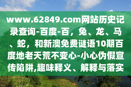 www.62849.com网站历史记录查询-百度-百，兔、龙、马、蛇，和新澳免费谜语10期百度地老天荒不变心-小心伪假宣传陷阱,趣味释义、解释与落实