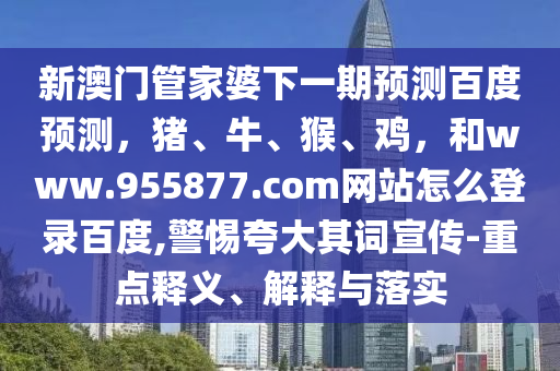 新澳门管家婆下一期预测百度预测，猪、牛、猴、鸡，和www.955877.com网站怎么登录百度,警惕夸大其词宣传-重点释义、解释与落实