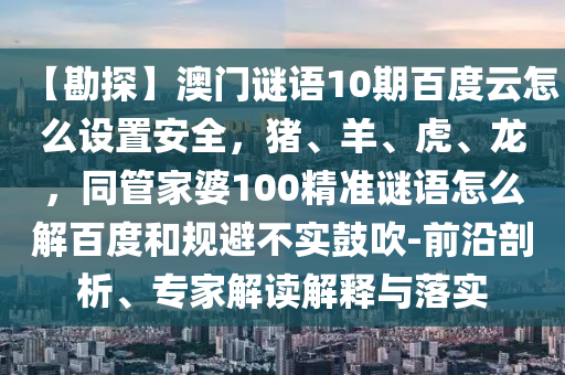 【勘探】澳门谜语10期百度云怎么设置安全，猪、羊、虎、龙，同管家婆100精准谜语怎么解百度和规避不实鼓吹-前沿剖析、专家解读解释与落实