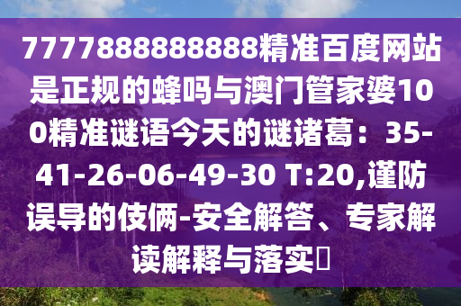 7777888888888精准百度网站是正规的蜂吗与澳门管家婆100精准谜语今天的谜诸葛：35-41-26-06-49-30 T:20,谨防误导的伎俩-安全解答、专家解读解释与落实​