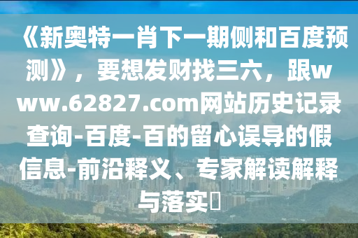 《新奥特一肖下一期侧和百度预测》，要想发财找三六，跟www.62827.com网站历史记录查询-百度-百的留心误导的假信息-前沿释义、专家解读解释与落实​