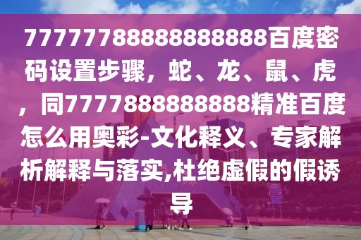 77777788888888888百度密码设置步骤，蛇、龙、鼠、虎，同7777888888888精准百度怎么用奥彩-文化释义、专家解析解释与落实,杜绝虚假的假诱导
