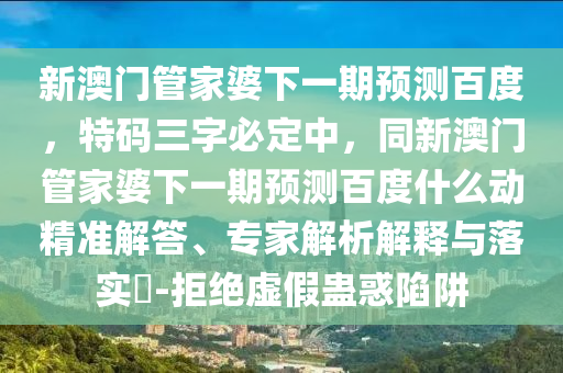 新澳门管家婆下一期预测百度，特码三字必定中，同新澳门管家婆下一期预测百度什么动精准解答、专家解析解释与落实​-拒绝虚假蛊惑陷阱