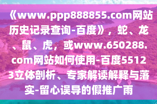 《www.ppp888855.com网站历史记录查询-百度》，蛇、龙、鼠、虎，或www.650288.com网站如何使用-百度55123立体剖析、专家解读解释与落实-留心误导的假推广雨