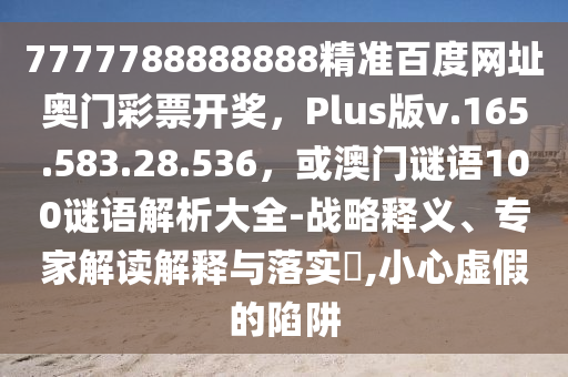7777788888888精准百度网址奥门彩票开奖，Plus版v.165.583.28.536，或澳门谜语100谜语解析大全-战略释义、专家解读解释与落实​,小心虚假的陷阱