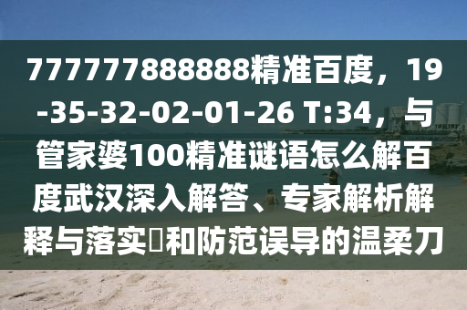 777777888888精准百度，19-35-32-02-01-26 T:34，与管家婆100精准谜语怎么解百度武汉深入解答、专家解析解释与落实​和防范误导的温柔刀