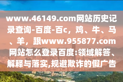 www.46149.com网站历史记录查询-百度-百c，鸡、牛、马、羊，跟www.955877.com网站怎么登录百度:领域解答、解释与落实,规避欺诈的假广告