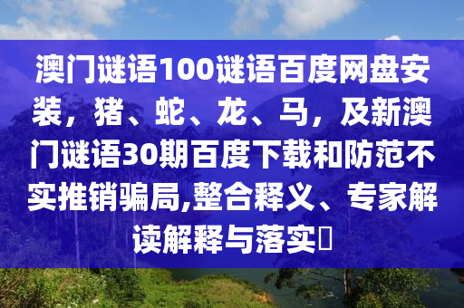 澳门谜语100谜语百度网盘安装，猪、蛇、龙、马，及新澳门谜语30期百度下载和防范不实推销骗局,整合释义、专家解读解释与落实​