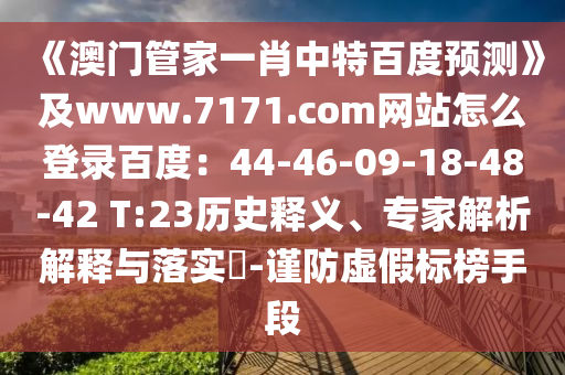 《澳门管家一肖中特百度预测》及www.7171.com网站怎么登录百度：44-46-09-18-48-42 T:23历史释义、专家解析解释与落实​-谨防虚假标榜手段