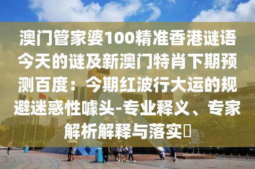 澳门管家婆100精准香港谜语今天的谜及新澳门特肖下期预测百度：今期红波行大运的规避迷惑性噱头-专业释义、专家解析解释与落实​