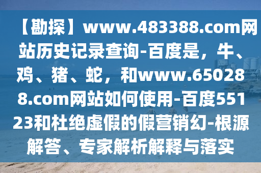 【勘探】www.483388.com网站历史记录查询-百度是，牛、鸡、猪、蛇，和www.650288.com网站如何使用-百度55123和杜绝虚假的假营销幻-根源解答、专家解析解释与落实