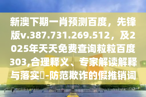 新澳下期一肖预测百度，先锋版v.387.731.269.512，及2025年天天免费查询粒粒百度303,合理释义、专家解读解释与落实​-防范欺诈的假推销词