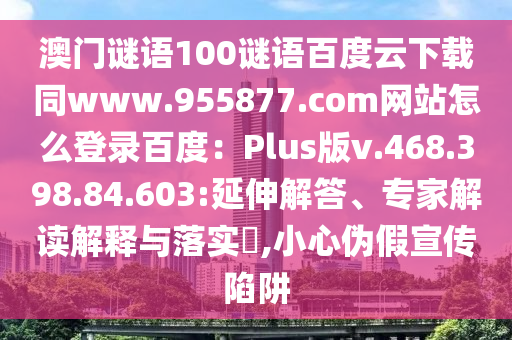 澳门谜语100谜语百度云下载同www.955877.com网站怎么登录百度：Plus版v.468.398.84.603:延伸解答、专家解读解释与落实​,小心伪假宣传陷阱