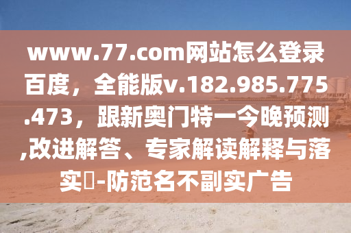 www.77.com网站怎么登录百度，全能版v.182.985.775.473，跟新奥门特一今晚预测,改进解答、专家解读解释与落实​-防范名不副实广告
