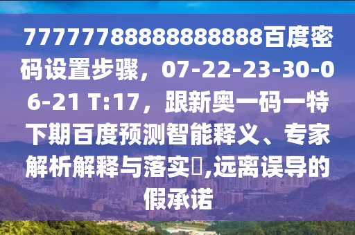 77777788888888888百度密码设置步骤，07-22-23-30-06-21 T:17，跟新奥一码一特下期百度预测智能释义、专家解析解释与落实​,远离误导的假承诺