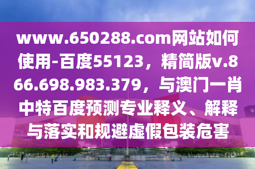 www.650288.com网站如何使用-百度55123，精简版v.866.698.983.379，与澳门一肖中特百度预测专业释义、解释与落实和规避虚假包装危害