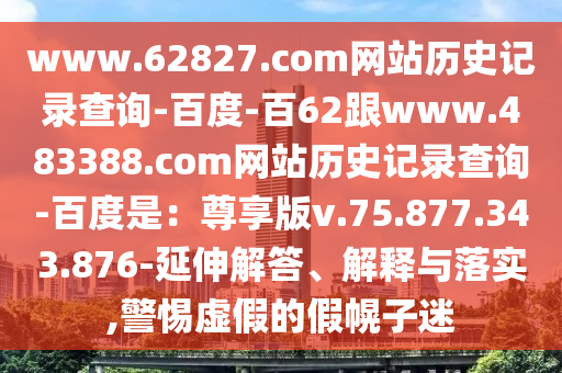 www.62827.com网站历史记录查询-百度-百62跟www.483388.com网站历史记录查询-百度是：尊享版v.75.877.343.876-延伸解答、解释与落实,警惕虚假的假幌子迷