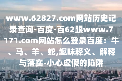 www.62827.com网站历史记录查询-百度-百62跟www.7171.com网站怎么登录百度：牛、马、羊、蛇,趣味释义、解释与落实-小心虚假的陷阱
