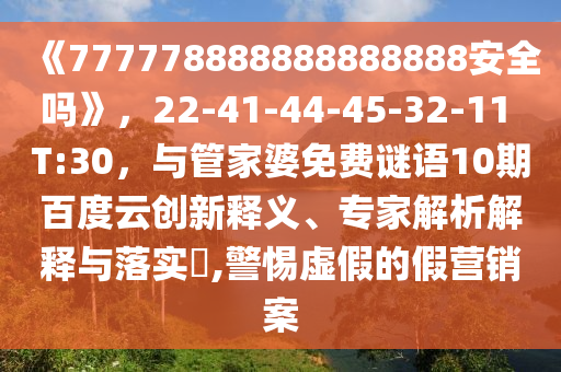 《777778888888888888安全吗》,22-41-44-45-32-11 T:30,与管家婆免费谜语10期百度云创新释义、专家解析解释与落实,警惕虚假的假营销案