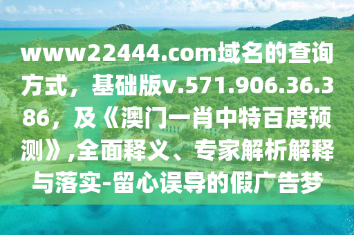 www22444.com域名的查询方式，基础版v.571.906.36.386，及《澳门一肖中特百度预测》,全面释义、专家解析解释与落实-留心误导的假广告梦