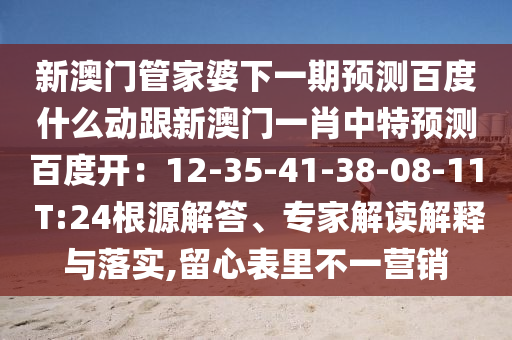 新澳门管家婆下一期预测百度什么动跟新澳门一肖中特预测百度开：12-35-41-38-08-11 T:24根源解答、专家解读解释与落实,留心表里不一营销
