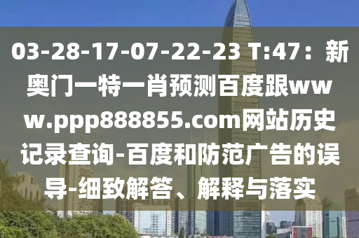 03-28-17-07-22-23 T:47：新奥门一特一肖预测百度跟www.ppp888855.com网站历史记录查询-百度和防范广告的误导-细致解答、解释与落实